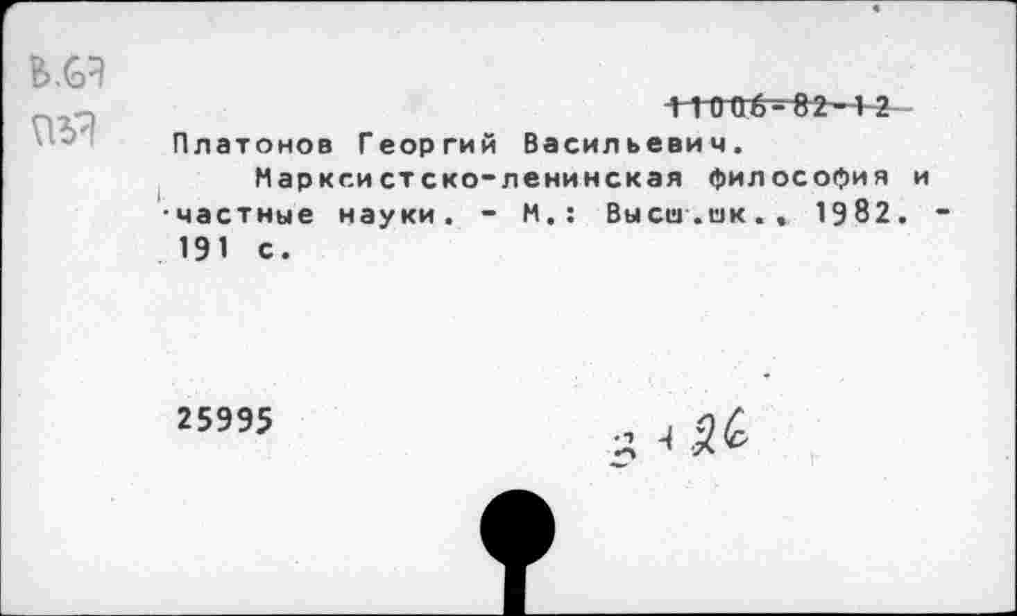 ﻿В.6Э
Л 1 0 Об - 82—4 2 Платонов Георгий Васильевич.
Марксистско-ленинская философия и •частные науки. - М.: Высш.ок., 1982. 191 с.
25995